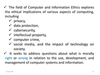  The field of Computer and Information Ethics explores
the ethical implications of various aspects of computing,
including
 privacy,
 data protection,
 cybersecurity,
 intellectual property,
 computer crime,
 social media, and the impact of technology on
society.
 It seeks to address questions about what is morally
right or wrong in relation to the use, development, and
management of computer systems and information.
6/14/2024 21
 