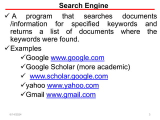 Search Engine
 A program that searches documents
/information for specified keywords and
returns a list of documents where the
keywords were found.
Examples
Google www.google.com
Google Scholar (more academic)
 www.scholar.google.com
yahoo www.yahoo.com
Gmail www.gmail.com
3
6/14/2024
 