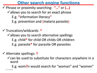 Other search engine functions
 Phrase or proximity searching: “…” or (…)
allows you to search for an exact phrase
E.g. “information literacy”
E.g. prevention and (malaria parasite)
 Truncation/wildcards: *
allows you to search alternative spellings
E.g. child* for child OR childs OR children
E.g. parasite* for parasite OR parasites
 Alternate spellings: ?
can be used to substitute for characters anywhere in a
word
E.g. wom?n would search for “woman” and “women”
7
6/14/2024
 
