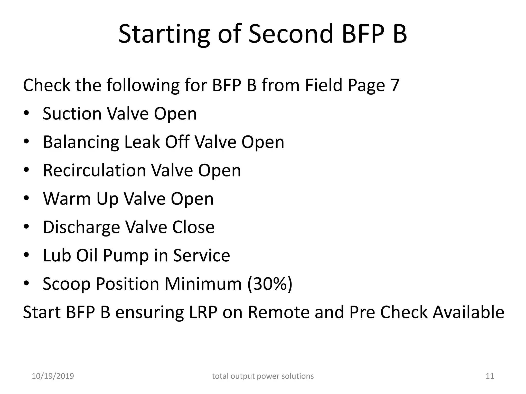 Starting of Second BFP B
Check the following for BFP B from Field Page 7
• Suction Valve Open
• Balancing Leak Off Valve Open
• Recirculation Valve Open
• Warm Up Valve Open
• Discharge Valve Close
• Lub Oil Pump in Service
• Scoop Position Minimum (30%)
Start BFP B ensuring LRP on Remote and Pre Check Available
10/19/2019 total output power solutions 11
 