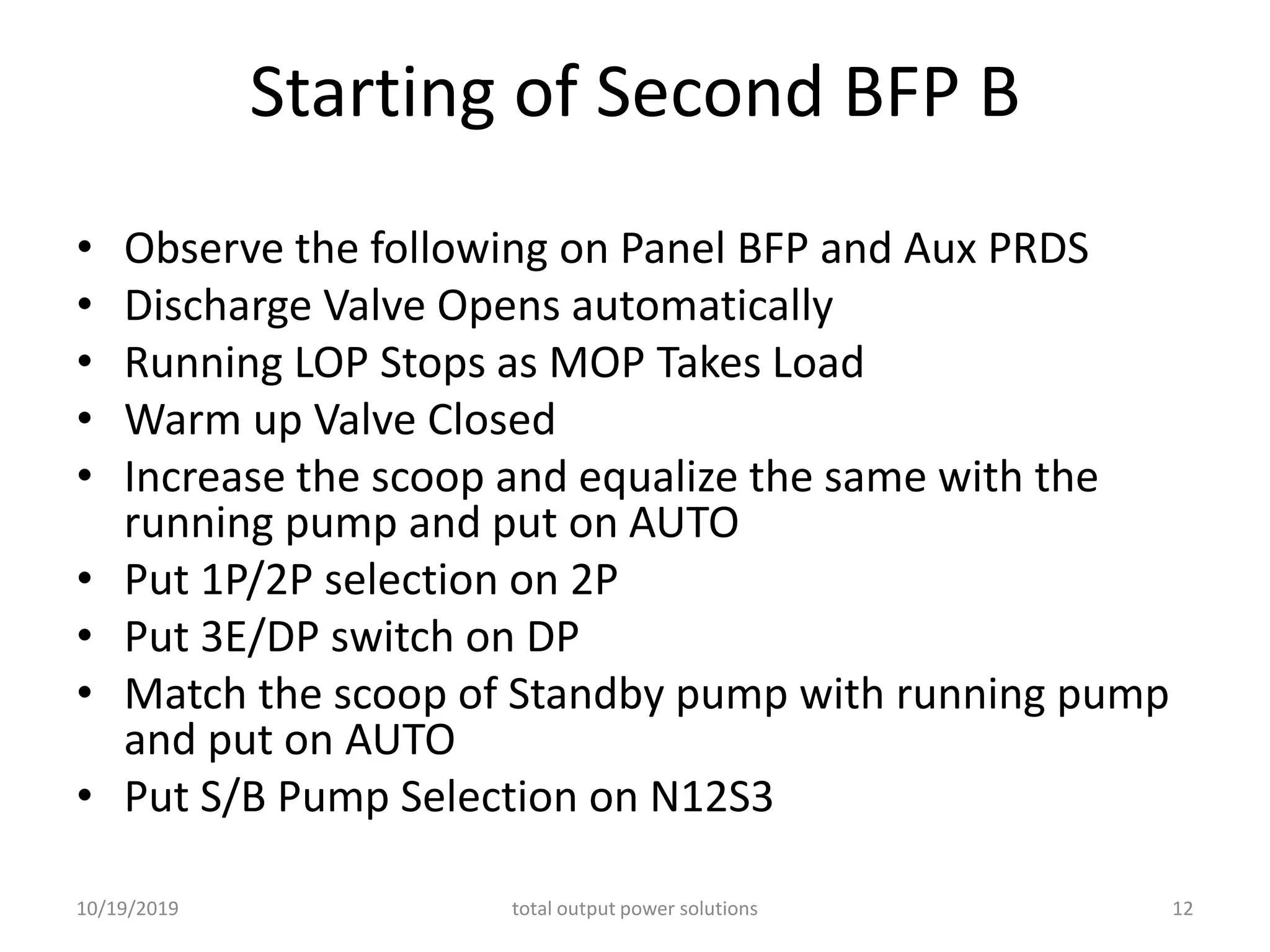 Starting of Second BFP B
• Observe the following on Panel BFP and Aux PRDS
• Discharge Valve Opens automatically
• Running LOP Stops as MOP Takes Load
• Warm up Valve Closed
• Increase the scoop and equalize the same with the
running pump and put on AUTO
• Put 1P/2P selection on 2P
• Put 3E/DP switch on DP
• Match the scoop of Standby pump with running pump
and put on AUTO
• Put S/B Pump Selection on N12S3
10/19/2019 total output power solutions 12
 