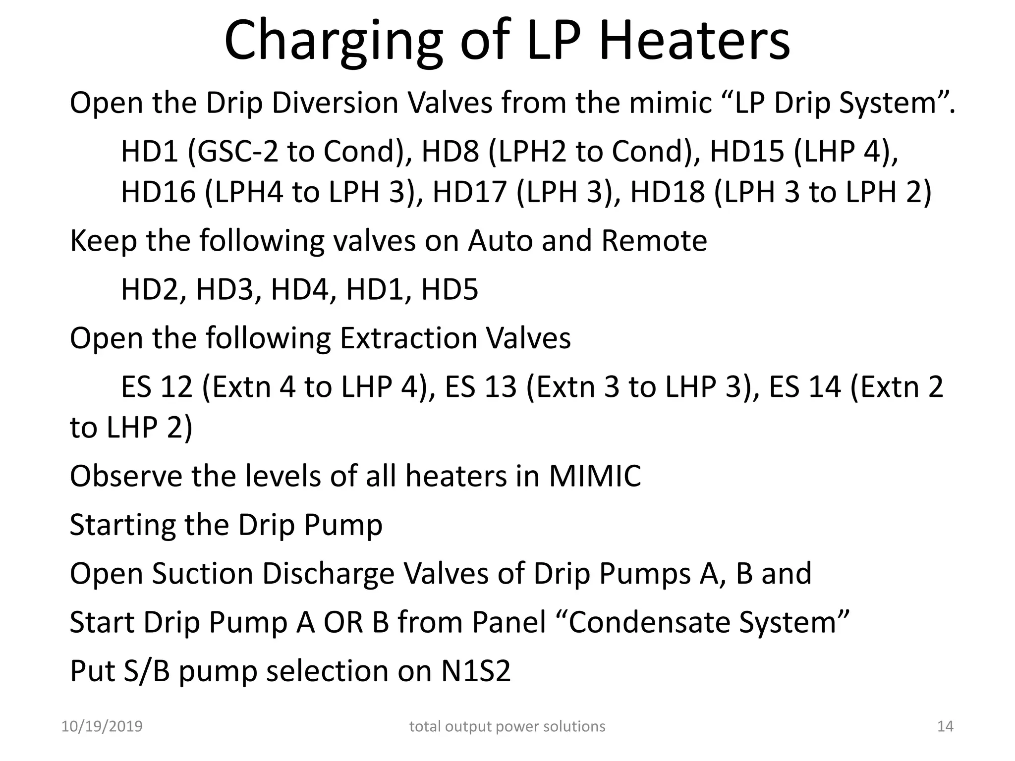 Charging of LP Heaters
Open the Drip Diversion Valves from the mimic “LP Drip System”.
HD1 (GSC-2 to Cond), HD8 (LPH2 to Cond), HD15 (LHP 4),
HD16 (LPH4 to LPH 3), HD17 (LPH 3), HD18 (LPH 3 to LPH 2)
Keep the following valves on Auto and Remote
HD2, HD3, HD4, HD1, HD5
Open the following Extraction Valves
ES 12 (Extn 4 to LHP 4), ES 13 (Extn 3 to LHP 3), ES 14 (Extn 2
to LHP 2)
Observe the levels of all heaters in MIMIC
Starting the Drip Pump
Open Suction Discharge Valves of Drip Pumps A, B and
Start Drip Pump A OR B from Panel “Condensate System”
Put S/B pump selection on N1S2
10/19/2019 total output power solutions 14
 