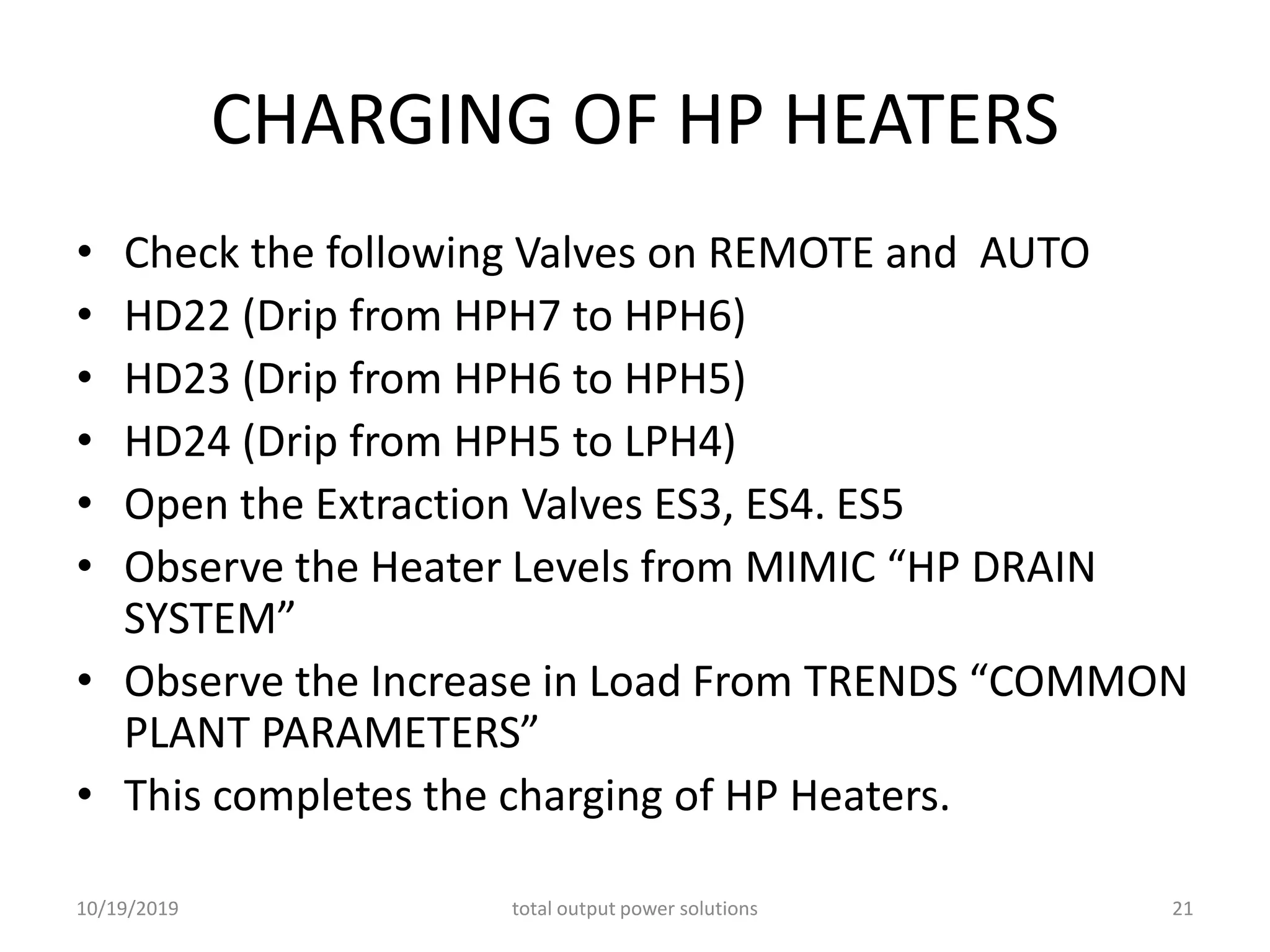 CHARGING OF HP HEATERS
• Check the following Valves on REMOTE and AUTO
• HD22 (Drip from HPH7 to HPH6)
• HD23 (Drip from HPH6 to HPH5)
• HD24 (Drip from HPH5 to LPH4)
• Open the Extraction Valves ES3, ES4. ES5
• Observe the Heater Levels from MIMIC “HP DRAIN
SYSTEM”
• Observe the Increase in Load From TRENDS “COMMON
PLANT PARAMETERS”
• This completes the charging of HP Heaters.
10/19/2019 total output power solutions 21
 