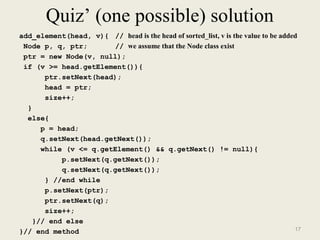 Quiz’ (one possible) solution 
add_element(head, v){ // head is the head of sorted_list, v is the value to be added 
Node p, q, ptr; // we assume that the Node class exist 
ptr = new Node(v, null); 
if (v >= head.getElement()){ 
ptr.setNext(head); 
head = ptr; 
size++; 
} 
else{ 
p = head; 
q.setNext(head.getNext()); 
while (v <= q.getElement() && q.getNext() != null){ 
p.setNext(q.getNext()); 
q.setNext(q.getNext()); 
} //end while 
p.setNext(ptr); 
ptr.setNext(q); 
size++; 
}// end else 
}// end method 17 
 