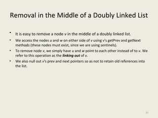 Removal in the Middle of a Doubly Linked List 
• It is easy to remove a node v in the middle of a doubly linked list. 
• We access the nodes u and w on either side of v using v's getPrev and getNext 
methods (these nodes must exist, since we are using sentinels). 
• To remove node v, we simply have u and w point to each other instead of to v. We 
refer to this operation as the linking out of v. 
• We also null out v's prev and next pointers so as not to retain old references into 
the list. 
31 
 