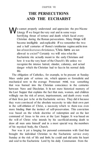 W
CHAPTER VII
THE PERSECUTIONS
AND THE EUCHARIST
e cannot properly understand and appreciate the pre-Nicene
Liturgy if we forget the very real and in some ways
horrifying threat of torture and death which faced every
Christian during the Roman persecutions. Many things will
become intelligible and explicable if we remember the two
and a half centuries of Rome's totalitarian regime andits iron
law of non licetesse christianos,"Chris- tians are not
allowed to exist!'' Certainly we will miss what the
Eucharistic rite actually meant to the early Christians and
how it was the very heart of the Church's life unless we
recognize the intense hatred, slander, calumny, and actual
danger which the Christian had to face in his normal daily
life.
The obligation of Catholics, for example, to be present at Sunday
Mass under pain of serious sin, which appears so formalistic and
mechanical now to the average Protestant mind, was something
that was burned into the Christian conscience in the centuries
between Nero and Diocletian. It is not mere historical memory of
the Last Supper that explains the fact that men, women, and children
willingly ran the risk of arrest, imprisonment, and death every week
of their lives just to be at the Eucharistic service. They did it because
they were convinced of the absolute necessity to take their own part
in the self-oblation of Christ, a necessity which to them was even
more binding than the instinct of self-preservation. This conviction
was based on the whole doctrine of redemption and on the last
command of Jesus to his own at the Last Supper. It was based on
the will of Christ who intends by his sacrificial-atoning death to
draw all men unto himself and in a most special way the members
of his mystical body, the Church.
Nor was it yet a longing for personal communion with God that
brought the individual Christian to the Eucharistic service every
Sunday at the risk of life and limb; he could and did unite his heart
and soul to the Eucharistic Lord by his daily Communion from the
 