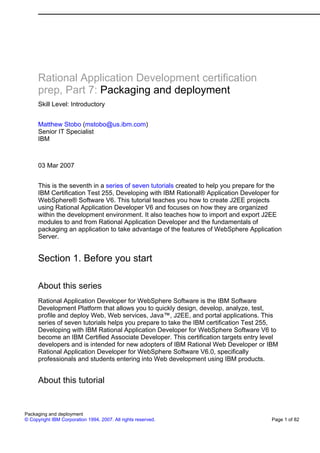 Rational Application Development certification
      prep, Part 7: Packaging and deployment
      Skill Level: Introductory


      Matthew Stobo (mstobo@us.ibm.com)
      Senior IT Specialist
      IBM



      03 Mar 2007


      This is the seventh in a series of seven tutorials created to help you prepare for the
      IBM Certification Test 255, Developing with IBM Rational® Application Developer for
      WebSphere® Software V6. This tutorial teaches you how to create J2EE projects
      using Rational Application Developer V6 and focuses on how they are organized
      within the development environment. It also teaches how to import and export J2EE
      modules to and from Rational Application Developer and the fundamentals of
      packaging an application to take advantage of the features of WebSphere Application
      Server.


      Section 1. Before you start

      About this series
      Rational Application Developer for WebSphere Software is the IBM Software
      Development Platform that allows you to quickly design, develop, analyze, test,
      profile and deploy Web, Web services, Java™, J2EE, and portal applications. This
      series of seven tutorials helps you prepare to take the IBM certification Test 255,
      Developing with IBM Rational Application Developer for WebSphere Software V6 to
      become an IBM Certified Associate Developer. This certification targets entry level
      developers and is intended for new adopters of IBM Rational Web Developer or IBM
      Rational Application Developer for WebSphere Software V6.0, specifically
      professionals and students entering into Web development using IBM products.


      About this tutorial


Packaging and deployment
© Copyright IBM Corporation 1994, 2007. All rights reserved.                            Page 1 of 82
 