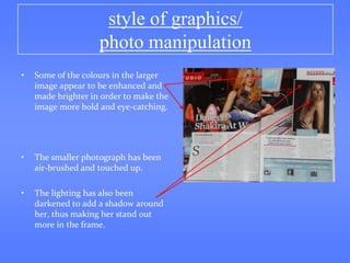 style of graphics/
                    photo manipulation
•   Some of the colours in the larger
    image appear to be enhanced and
    made brighter in order to make the
    image more bold and eye-catching.




•   The smaller photograph has been
    air-brushed and touched up.

•   The lighting has also been
    darkened to add a shadow around
    her, thus making her stand out
    more in the frame.
 