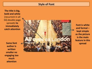 Style of Font

The title is big,
bold and white
(recurrent in all
GQ double page
   spreads) to
  immediately                        Font is white
catch attention                      and formal –
                                      kept simple
                                    as the picture
                                      is the main
                                    feature in this
 Same font                               spread
  author is
   written
 smaller no
engaging too
    much
  attention
 