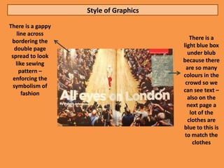 Style of Graphics

There is a gappy
    line across
                                          There is a
 bordering the
                                       light blue box
   double page
                                         under blub
 spread to look
                                       because there
   like sewing
                                        are so many
     pattern –
                                       colours in the
  enforcing the
                                        crowd so we
  symbolism of
                                       can see text –
      fashion
                                         also on the
                                         next page a
                                          lot of the
                                         clothes are
                                       blue to this is
                                        to match the
                                           clothes
 