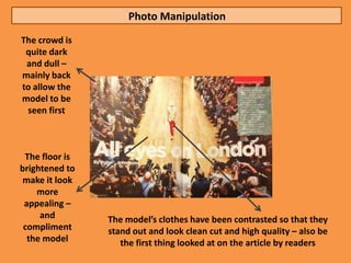 Photo Manipulation
The crowd is
 quite dark
 and dull –
mainly back
to allow the
model to be
 seen first



 The floor is
brightened to
 make it look
    more
 appealing –
     and        The model’s clothes have been contrasted so that they
 compliment     stand out and look clean cut and high quality – also be
  the model        the first thing looked at on the article by readers
 