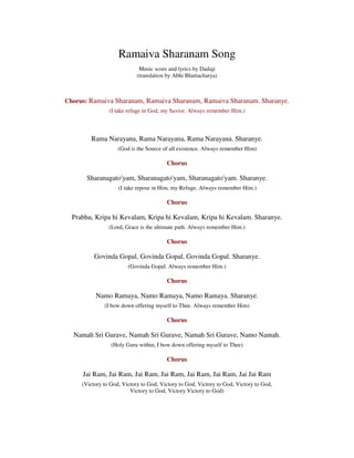 Ramaiva Sharanam Song
Music score and lyrics by Dadaji
(translation by Abhi Bhattacharya)
Chorus: Ramaiva Sharanam, Ramaiva Sharanam, Ramaiva Sharanam. Sharanye.
(I take refuge in God, my Savior. Always remember Him.)
Rama Narayana, Rama Narayana, Rama Narayana. Sharanye.
(God is the Source of all existence. Always remember Him)
Chorus
Sharanagato'yam, Sharanagato'yam, Sharanagato'yam. Sharanye.
(I take repose in Him, my Refuge. Always remember Him.)
Chorus
Prabhu, Kripa hi Kevalam, Kripa hi Kevalam, Kripa hi Kevalam. Sharanye.
(Lord, Grace is the ultimate path. Always remember Him.)
Chorus
Govinda Gopal, Govinda Gopal, Govinda Gopal. Sharanye.
(Govinda Gopal. Always remember Him.)
Chorus
Namo Ramaya, Namo Ramaya, Namo Ramaya. Sharanye.
(I bow down offering myself to Thee. Always remember Him)
Chorus
Namah Sri Gurave, Namah Sri Gurave, Namah Sri Gurave, Namo Namah.
(Holy Guru within, I bow down offering myself to Thee)
Chorus
Jai Ram, Jai Ram, Jai Ram, Jai Ram, Jai Ram, Jai Ram, Jai Jai Ram
(Victory to God, Victory to God, Victory to God, Victory to God, Victory to God,
Victory to God, Victory Victory to God)
 