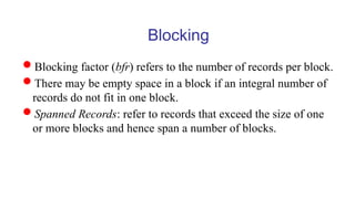 Blocking
Blocking factor (bfr) refers to the number of records per block.
There may be empty space in a block if an integral number of
records do not fit in one block.
Spanned Records: refer to records that exceed the size of one
or more blocks and hence span a number of blocks.
 