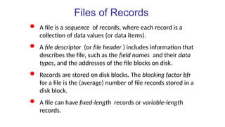 Files of Records
 A file is a sequence of records, where each record is a
collection of data values (or data items).
 A file descriptor (or file header ) includes information that
describes the file, such as the field names and their data
types, and the addresses of the file blocks on disk.
 Records are stored on disk blocks. The blocking factor bfr
for a file is the (average) number of file records stored in a
disk block.
 A file can have fixed-length records or variable-length
records.
 