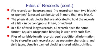 Files of Records (cont.)
 File records can be unspanned (no record can span two blocks)
or spanned (a record can be stored in more than one block).
 The physical disk blocks that are allocated to hold the records
of a file can be contiguous, linked, or indexed.
 In a file of fixed-length records, all records have the same
format. Usually, unspanned blocking is used with such files.
 Files of variable-length records require additional information
to be stored in each record, such as separator characters and
field types. Usually spanned blocking is used with such files.
 