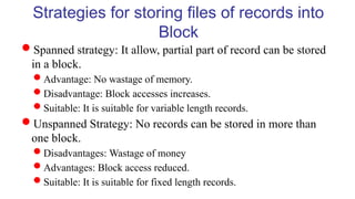 Strategies for storing files of records into
Block
Spanned strategy: It allow, partial part of record can be stored
in a block.
Advantage: No wastage of memory.
Disadvantage: Block accesses increases.
Suitable: It is suitable for variable length records.
Unspanned Strategy: No records can be stored in more than
one block.
Disadvantages: Wastage of money
Advantages: Block access reduced.
Suitable: It is suitable for fixed length records.
 