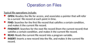 Operation on Files
Typical file operations include:
 OPEN: Readies the file for access, and associates a pointer that will refer
to a current file record at each point in time.
 FIND: Searches for the first file record that satisfies a certain condition,
and makes it the current file record.
 FINDNEXT: Searches for the next file record (from the current record) that
satisfies a certain condition, and makes it the current file record.
 READ: Reads the current file record into a program variable.
 INSERT: Inserts a new record into the file, and makes it the current file
record.
 