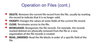 Operation on Files (cont.)
 DELETE: Removes the current file record from the file, usually by marking
the record to indicate that it is no longer valid.
 MODIFY: Changes the values of some fields of the current file record.
 CLOSE: Terminates access to the file.
 REORGANIZE: Reorganizes the file records. For example, the records
marked deleted are physically removed from the file or a new
organization of the file records is created.
 READ_ORDERED: Read the file blocks in order of a specific field of the
file.
 