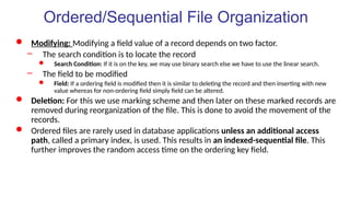  Modifying: Modifying a field value of a record depends on two factor.
– The search condition is to locate the record
 Search Condition: If it is on the key, we may use binary search else we have to use the linear search.
– The field to be modified
 Field: If a ordering field is modified then it is similar to deleting the record and then inserting with new
value whereas for non-ordering field simply field can be altered.
 Deletion: For this we use marking scheme and then later on these marked records are
removed during reorganization of the file. This is done to avoid the movement of the
records.
 Ordered files are rarely used in database applications unless an additional access
path, called a primary index, is used. This results in an indexed-sequential file. This
further improves the random access time on the ordering key field.
Ordered/Sequential File Organization
 
