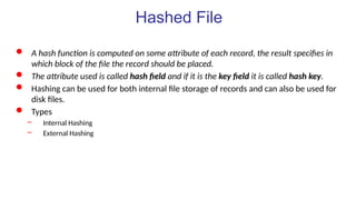 Hashed File
 A hash function is computed on some attribute of each record, the result specifies in
which block of the file the record should be placed.
 The attribute used is called hash field and if it is the key field it is called hash key.
 Hashing can be used for both internal file storage of records and can also be used for
disk files.
 Types
– Internal Hashing
– External Hashing
 