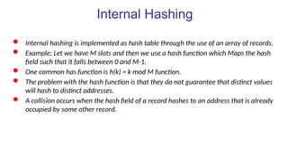 Internal Hashing
 Internal hashing is implemented as hash table through the use of an array of records.
 Example: Let we have M slots and then we use a hash function which Maps the hash
field such that it falls between 0 and M-1.
 One common has function is h(k) = k mod M function.
 The problem with the hash function is that they do not guarantee that distinct values
will hash to distinct addresses.
 A collision occurs when the hash field of a record hashes to an address that is already
occupied by some other record.
 