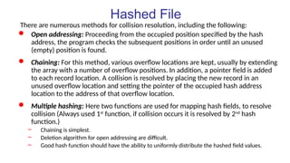 Hashed File
There are numerous methods for collision resolution, including the following:
 Open addressing: Proceeding from the occupied position specified by the hash
address, the program checks the subsequent positions in order until an unused
(empty) position is found.
 Chaining: For this method, various overflow locations are kept, usually by extending
the array with a number of overflow positions. In addition, a pointer field is added
to each record location. A collision is resolved by placing the new record in an
unused overflow location and setting the pointer of the occupied hash address
location to the address of that overflow location.
 Multiple hashing: Here two functions are used for mapping hash fields, to resolve
collision (Always used 1st
function, if collision occurs it is resolved by 2nd
hash
function.)
– Chaining is simplest.
– Deletion algorithm for open addressing are difficult.
– Good hash function should have the ability to uniformly distribute the hashed field values.
 