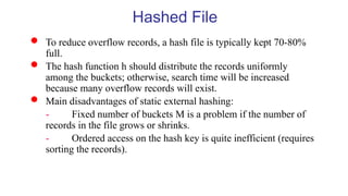  To reduce overflow records, a hash file is typically kept 70-80%
full.
 The hash function h should distribute the records uniformly
among the buckets; otherwise, search time will be increased
because many overflow records will exist.
 Main disadvantages of static external hashing:
- Fixed number of buckets M is a problem if the number of
records in the file grows or shrinks.
- Ordered access on the hash key is quite inefficient (requires
sorting the records).
Hashed File
 