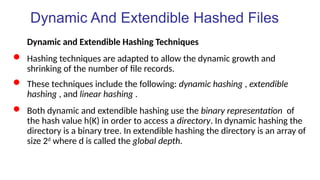 Dynamic And Extendible Hashed Files
Dynamic and Extendible Hashing Techniques
 Hashing techniques are adapted to allow the dynamic growth and
shrinking of the number of file records.
 These techniques include the following: dynamic hashing , extendible
hashing , and linear hashing .
 Both dynamic and extendible hashing use the binary representation of
the hash value h(K) in order to access a directory. In dynamic hashing the
directory is a binary tree. In extendible hashing the directory is an array of
size 2d
where d is called the global depth.
 