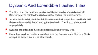 Dynamic And Extendible Hashed Files
 The directories can be stored on disk, and they expand or shrink dynamically.
Directory entries point to the disk blocks that contain the stored records.
 An insertion in a disk block that is full causes the block to split into two blocks and
the records are redistributed among the two blocks. The directory is updated
appropriately.
 Dynamic and extendible hashing do not require an overflow area.
 Linear hashing does require an overflow area but does not use a directory. Blocks
are split in linear order as the file expands.
 