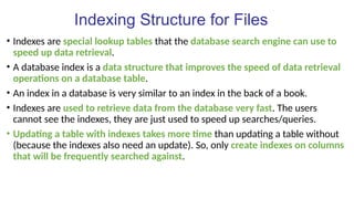 Indexing Structure for Files
• Indexes are special lookup tables that the database search engine can use to
speed up data retrieval.
• A database index is a data structure that improves the speed of data retrieval
operations on a database table.
• An index in a database is very similar to an index in the back of a book.
• Indexes are used to retrieve data from the database very fast. The users
cannot see the indexes, they are just used to speed up searches/queries.
• Updating a table with indexes takes more time than updating a table without
(because the indexes also need an update). So, only create indexes on columns
that will be frequently searched against.
 