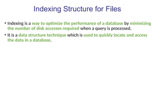 Indexing Structure for Files
• Indexing is a way to optimize the performance of a database by minimizing
the number of disk accesses required when a query is processed.
• It is a data structure technique which is used to quickly locate and access
the data in a database.
 