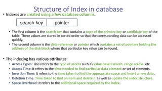 Structure of Index in database
• Indexes are created using a few database columns.
• The first column is the search key that contains a copy of the primary key or candidate key of the
table. These values are stored in sorted order so that the corresponding data can be accessed
quickly.
• The second column is the data reference or pointer which contains a set of pointers holding the
address of the disk block where that particular key value can be found.
• The indexing has various attributes:
• Access Types: This refers to the type of access such as value based search, range access, etc.
• Access Time: It refers to the time needed to find particular data element or set of elements.
• Insertion Time: It refers to the time taken to find the appropriate space and insert a new data.
• Deletion Time: Time taken to find an item and delete it as well as update the index structure.
• Space Overhead: It refers to the additional space required by the index.
search-key pointer
 