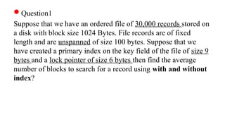 Question1
Suppose that we have an ordered file of 30,000 records stored on
a disk with block size 1024 Bytes. File records are of fixed
length and are unspanned of size 100 bytes. Suppose that we
have created a primary index on the key field of the file of size 9
bytes and a lock pointer of size 6 bytes then find the average
number of blocks to search for a record using with and without
index?
 