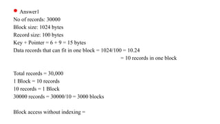 Answer1
No of records: 30000
Block size: 1024 bytes
Record size: 100 bytes
Key + Pointer = 6 + 9 = 15 bytes
Data records that can fit in one block = 1024/100 = 10.24
= 10 records in one block
Total records = 30,000
1 Block = 10 records
10 records = 1 Block
30000 records = 30000/10 = 3000 blocks
Block access without indexing =
 