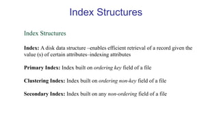 Index Structures
Index: A disk data structure –enables efficient retrieval of a record given the
value (s) of certain attributes–indexing attributes
Primary Index: Index built on ordering key field of a file
Clustering Index: Index built on ordering non-key field of a file
Secondary Index: Index built on any non-ordering field of a file
Index Structures
 