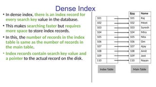 Dense Index
• In dense index, there is an index record for
every search key value in the database.
• This makes searching faster but requires
more space to store index records.
• In this, the number of records in the index
table is same as the number of records in
the main table.
• Index records contain search key value and
a pointer to the actual record on the disk.
Rno Name
101 101 Raj
102 102 Meet
103 103 Suresh
104 104 Mira
105 105 Nita
106 106 Om
107 107 Ajay
108 108 Amit
109 109 Jeet
110 110 Nayan
Index Table Main Table
 