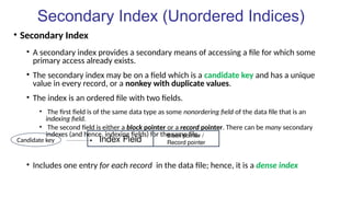 Secondary Index (Unordered Indices)
• Secondary Index
• A secondary index provides a secondary means of accessing a file for which some
primary access already exists.
• The secondary index may be on a field which is a candidate key and has a unique
value in every record, or a nonkey with duplicate values.
• The index is an ordered file with two fields.
• The first field is of the same data type as some nonordering field of the data file that is an
indexing field.
• The second field is either a block pointer or a record pointer. There can be many secondary
indexes (and hence, indexing fields) for the same file.
• Includes one entry for each record in the data file; hence, it is a dense index
Index Field
Block pointer /
Record pointer
Candidate key
 