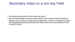 Secondary Index on a non key Field
• It include several entries for the same key value.
• Have variable length records for index entries with a representing field pointer.
• Another way is to have an extra level of indirection. In this we maintain the index
file having block pointers pointing to the block, where the actual address of the
records is stored.
 