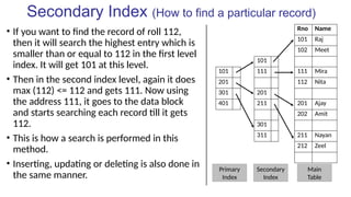 Secondary Index (How to find a particular record)
• If you want to find the record of roll 112,
then it will search the highest entry which is
smaller than or equal to 112 in the first level
index. It will get 101 at this level.
• Then in the second index level, again it does
max (112) <= 112 and gets 111. Now using
the address 111, it goes to the data block
and starts searching each record till it gets
112.
• This is how a search is performed in this
method.
• Inserting, updating or deleting is also done in
the same manner.
Rno Name
101 Raj
102 Meet
101
101 111 111 Mira
201 112 Nita
301 201
401 211 201 Ajay
202 Amit
301
311 211 Nayan
212 Zeel
Primary
Index
Main
Table
Secondary
Index
 