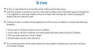 B-tree
 B Tree is a specialized m-way tree that can be widely used for disk access.
 A B-Tree of order m can have at most m-1 keys and m children. One of the main reason of using B tree
is its capability to store large number of keys in a single node and large key values by keeping the
height of the tree relatively small.
 A B tree of order m contains all the properties of an M way tree. In addition, it contains the following
properties.
1. Every node in a B-Tree contains at most m children.
2. Every node in a B-Tree except the root node and the leaf node contain at least m/2 children.
3. The root nodes must have at least 2 nodes.
4. All leaf nodes must be at the same level.
 It is not necessary that, all the nodes contain the same number of children but, each node must have
m/2 number of nodes.
 