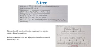 B-tree
• If the order of B tree is p, then the maximum tree pointer
inside a B tree is equal to p.
• And the maximum index key (K) = p-1 and maximum record
pointer (Pr) = p-1.
 