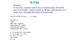 B-tree
Question:
In a B tree, suppose search key is 9 bytes long, disk block
size is 512 bytes, record pointer is 7Bytes, block pointer is 6
bytes, then calculate the order of B tree node.
P (K, Pr), P (K, Pr), P (K, Pr)……….. P = 1 block
Let order = n
Given,
Block size = 512 bytes
Block pointer (P) = 6 bytes
Search key (K) = 9 bytes
Record pointer (Pr) = 7 bytes
n * P + (n-1)(K+Pr) <= size of block
N * 6 + (n-1)(9 + 7) <= 512
6n + 16n -16 <= 512
22n <= 528
N <= 24
 