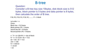 B-tree
Question:
Consider a B tree key size 10bytes, disk block size is 512
bytes, block pointer is 5 bytes and data pointer is 8 bytes,
then calculate the order of B tree.
P (K, Pr), P (K, Pr), P (K, Pr)……….. P = 1 block
Let order = n
Given,
Block size = 512 bytes
Block pointer (P) = 5 bytes
Search key (K) = 10 bytes
Record pointer (Pr) = 8 bytes
n * P + (n-1)(K+Pr) <= size of block
N * 5 + (n-1)(10 + 8) <= 512
6n + 16n -16 <= 512
23n <= 530
N <= 530/23
<= 23.04
= 23
 