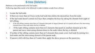 B-tree (Deletion)
Deletion is also performed at the leaf nodes.
Following algorithm needs to be followed in order to delete a node from a B tree.
1. Locate the leaf node.
2. If there are more than m/2 keys in the leaf node then delete the desired key from the node.
3. If the leaf node doesn't contain m/2 keys then complete the keys by taking the element from eight or
left sibling.
1. If the left sibling contains more than m/2 elements then push its largest element up to its parent and move the intervening
element down to the node where the key is deleted.
2. If the right sibling contains more than m/2 elements then push its smallest element up to the
parent and move intervening element down to the node where the key is deleted.
4. If neither of the sibling contain more than m/2 elements then create a new leaf node by joining two
leaf nodes and the intervening element of the parent node.
5. If parent is left with less than m/2 nodes then, apply the above process on the parent too.
 