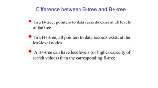 Difference between B-tree and B+-tree
 In a B-tree, pointers to data records exist at all levels
of the tree
 In a B+-tree, all pointers to data records exists at the
leaf-level nodes
 A B+-tree can have less levels (or higher capacity of
search values) than the corresponding B-tree
 