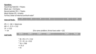 Question:
Search key field (K) = 9 bytes
Block size = 512 bytes
Record pointer (Pr) = 7 bytes
Block Pointer (P) = 6 bytes.
To Find, Order of internal and leaf node?
Internal Node:
(P) + ( - 1)K <= block size
6O + ( - 1) 9 <= 512
15 <= 512
<= 34 [For same problem, B tree have order = 23]
Leaf node
P
K
P
K
K
P
P K P K K P
<K1Pr> <K2Pr> <K3Pr> <K4Pr> <KoPr> Pnext
* (K + Pr) + P <= 512
* (7 + 9) + 6 <=512
* 16 <= 506
<= 31.2
= 31
 