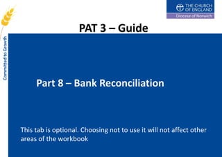 PAT 3 – Guide



     Part 8 – Bank Reconciliation



This tab is optional. Choosing not to use it will not affect other
areas of the workbook
 
