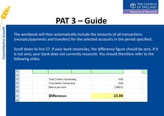 PAT 3 – Guide
The workbook will then automatically include the amounts of all transactions
(receipts/payments and transfers) for the selected accounts in the period specified.

Scroll down to line 57. If your bank reconciles, the difference figure should be zero. If it
is not zero, your bank does not currently reconcile. You should therefore refer to the
following slides.
 