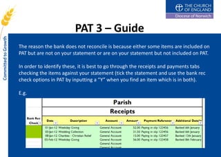 PAT 3 – Guide
The reason the bank does not reconcile is because either some items are included on
PAT but are not on your statement or are on your statement but not included on PAT.

In order to identify these, it is best to go through the receipts and payments tabs
checking the items against your statement (tick the statement and use the bank rec
check options in PAT by inputting a “Y” when you find an item which is in both).

E.g.
 