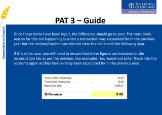 PAT 3 – Guide
Once these items have been input, the Difference should go to zero. The most likely
reason for this not happening is when a transaction was accounted for in the previous
year but the income/expenditure did not clear the bank until the following year.

If this is the case, you will need to ensure that these figures are included on the
reconcilation tab as per the previous two examples. You would not enter these into the
accounts again as they have already been accounted for in the previous year.
 